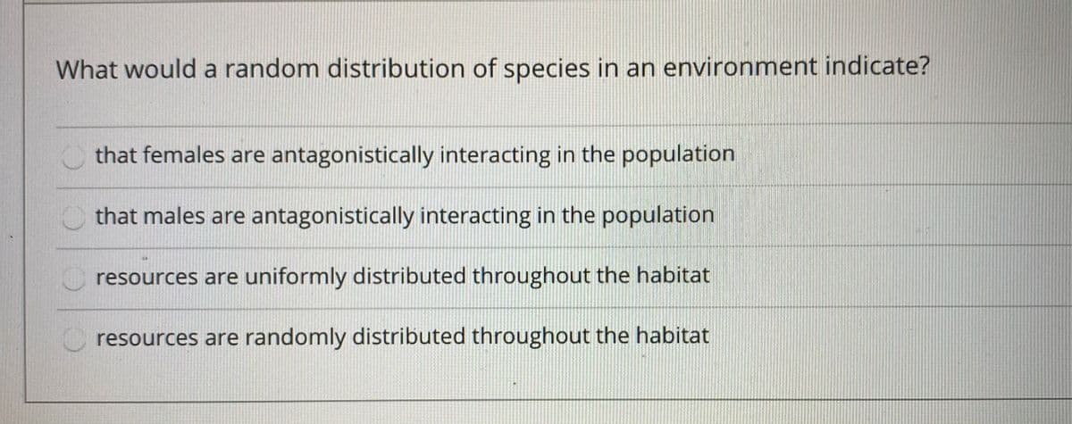 What would a random distribution of species in an environment indicate?
that females are antagonistically interacting in the population
that males are antagonistically interacting in the population
resources are uniformly distributed throughout the habitat
O resources are randomly distributed throughout the habitat
