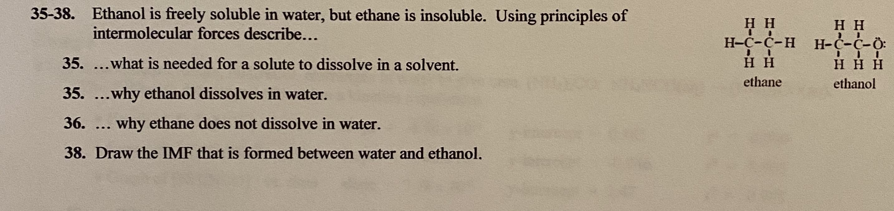 35-38. Ethanol is freely soluble in water, but ethane is insoluble. Using principles of
Нн
Н-С-С-н Н-С-С-О:
нн
intermolecular forces describe...
35. ...what is needed for a solute to dissolve in a solvent.
нн
ннн
ethane
ethanol
35. ...why ethanol dissolves in water.
36.
. why ethane does not dissolve in water.
...
38. Draw the IMF that is formed between water and ethanol.
