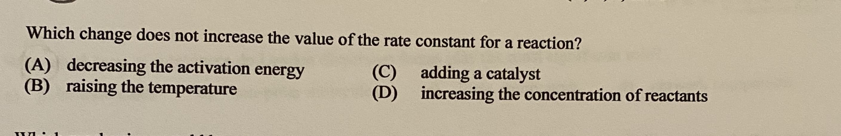 Which change does not increase the value of the rate constant for a reaction?
(A) decreasing the activation energy
(B) raising the temperature
(C)
adding a catalyst
increasing the concentration of reactants
