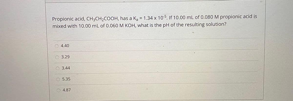 Propionic acid, CH3CH2COOH, has a Ka = 1.34 x 10-5. If 10.00 mL of 0.080 M propionic acid is
mixed with 10.00 mL of 0.060 M KOH, what is the pH of the resulting solution?
O4.40
O 3.29
O 3.44
5.35
4.87
