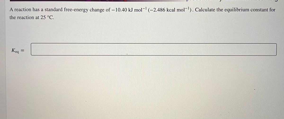 A reaction has a standard free-energy change of -10.40 kJ mol-¹ (-2.486 kcal mol-¹). Calculate the equilibrium constant for
the reaction at 25 °C.
Keq =