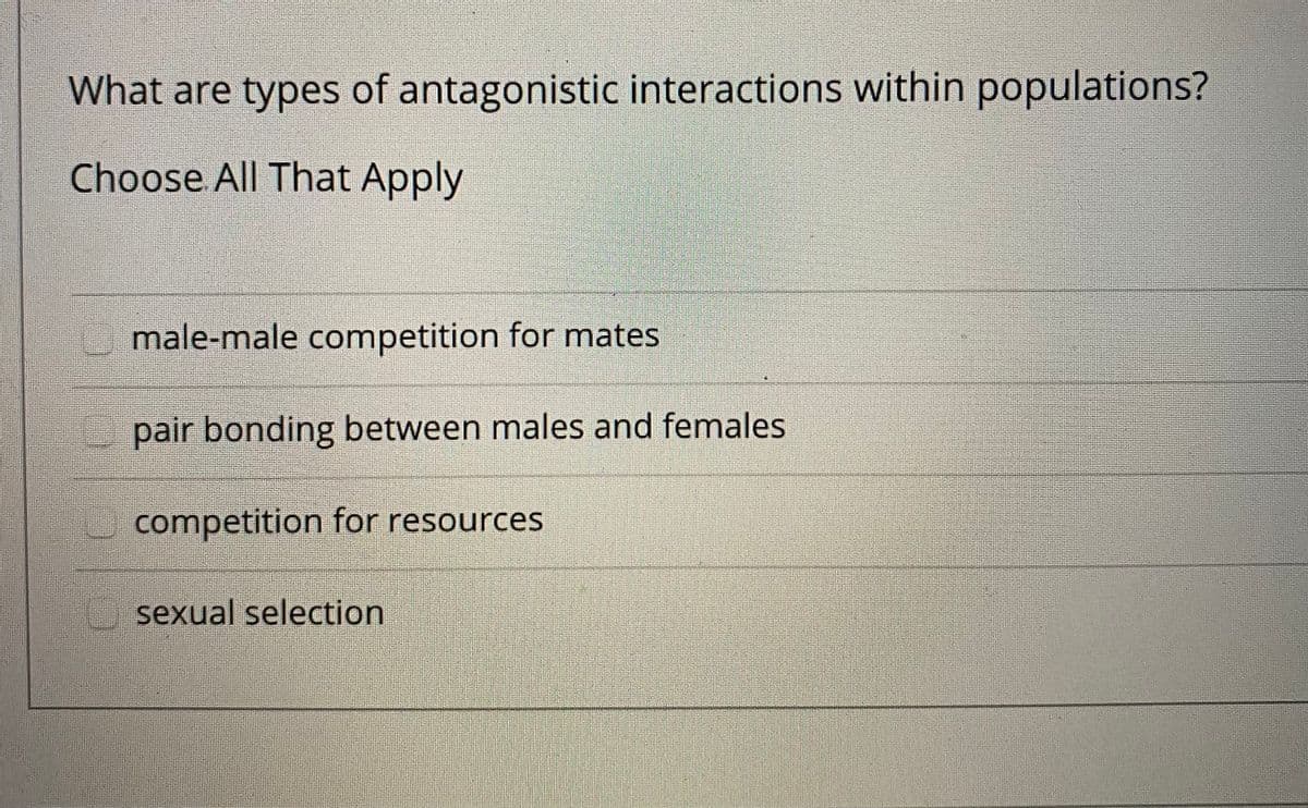 What are types of antagonistic interactions within populations?
Choose All That Apply
male-male competition for mates
pair bonding between males and females
competition for resources
sexual selection
