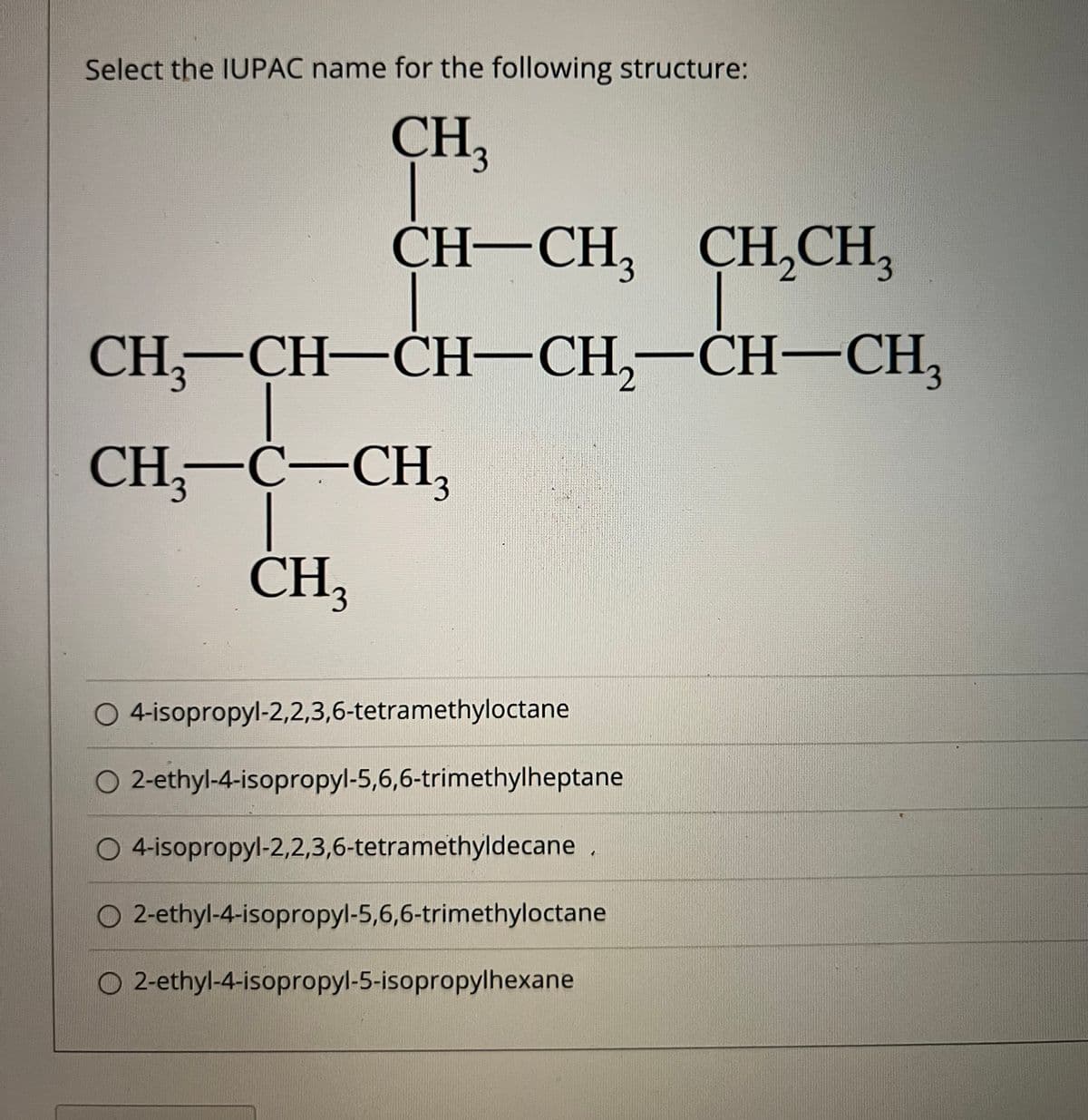 Select the IUPAC name for the following structure:
CH,
CH-CH, ҪН,СH,
CH,CH,
CH—СH—СH—CH,—СH—СН,
-CH—СH—CH,
-CH-CH,
CH—С—СH,
CH,
3.
O 4 isopropyl-2,2,3,6-tetramethyloctane
O 2-ethyl-4-isopropyl-5,6,6-trimethylheptane
O 4-isopropyl-2,2,3,6-tetramethyldecane .
O 2-ethyl-4-isopropyl-5,6,6-trimethyloctane
O 2-ethyl-4-isopropyl-5-isopropylhexane
