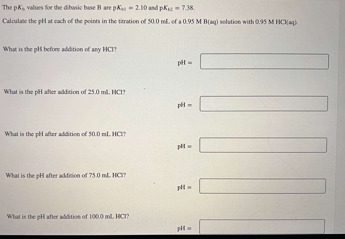 The pK, values for the dibasic base B are pKb1 = 2.10 and pKb2 = 7.38.
Calculate the pH at each of the points in the titration of 50.0 mL of a 0.95 M B(aq) solution with 0.95 M HCl(aq).
What is the pH before addition of any HCI?
What is the pH after addition of 25.0 mL HCI?
What is the pH after addition of 50.0 mL HCl?
What is the pH after addition of 75.0 mL HC1?
What is the pH after addition of 100.0 mL HC1?
pH =
pH =
pH =
pH =
pH =