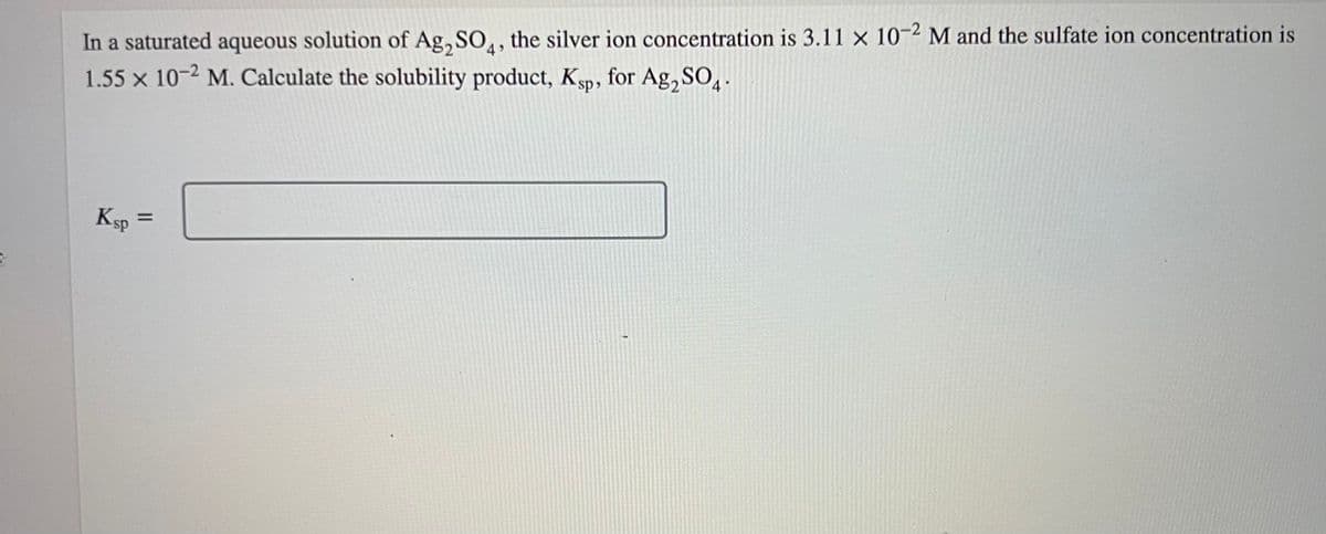 In a saturated aqueous solution of Ag₂SO4, the silver ion concentration is 3.11 x 10-2 M and the sulfate ion concentration is
1.55 x 10-2 M. Calculate the solubility product, Ksp, for Ag₂SO4.
Ksp =