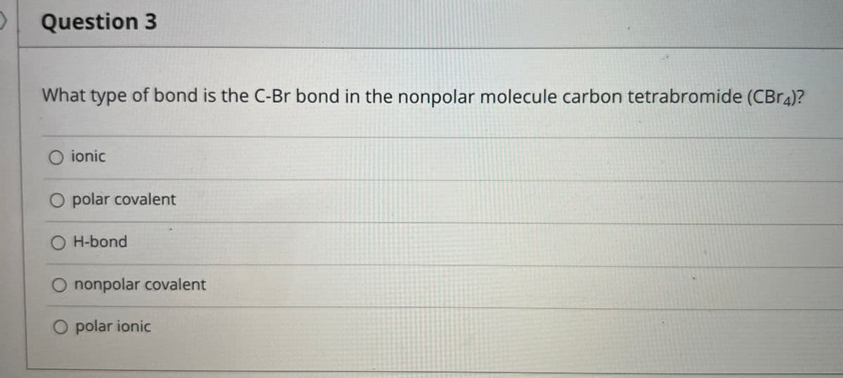 Question 3
What type of bond is the C-Br bond in the nonpolar molecule carbon tetrabromide (CBr4)?
O ionic
O polar covalent
O H-bond
O nonpolar covalent
O polar ionic
