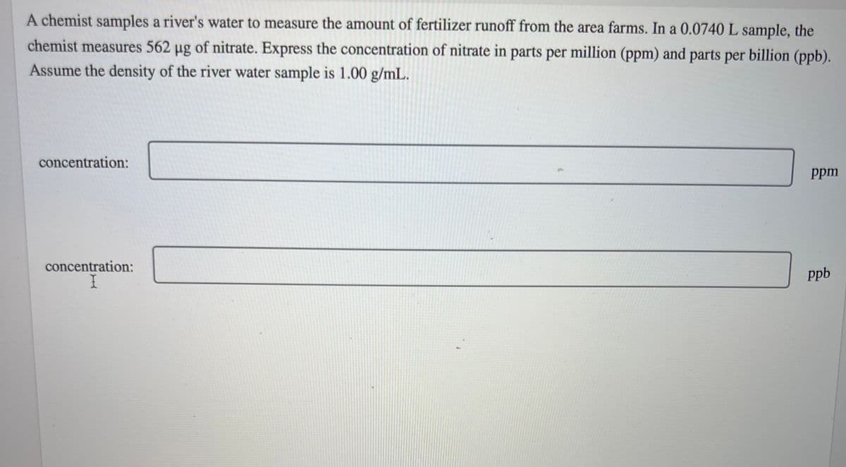 A chemist samples a river's water to measure the amount of fertilizer runoff from the area farms. In a 0.0740 L sample, the
chemist measures 562 µg of nitrate. Express the concentration of nitrate in parts per million (ppm) and parts per billion (ppb).
Assume the density of the river water sample is 1.00 g/mL.
concentration:
concentration:
ppm
ppb