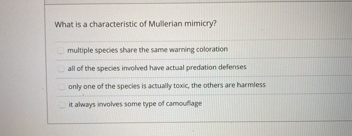 What is a characteristic of Mullerian mimicry?
multiple species share the same warning coloration
all of the species involved have actual predation defenses
only one of the species is actually toxic, the others are harmless
Lit always involves some type of camouflage
