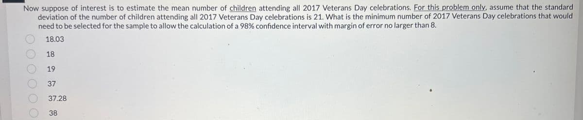 Now suppose of interest is to estimate the mean number of children attending all 2017 Veterans Day celebrations. For this problem only, assume that the standard
deviation of the number of children attending all 2017 Veterans Day celebrations is 21. What is the minimum number of 2017 Veterans Day celebrations that would
need to be selected for the sample to allow the calculation of a 98% confidence interval with margin of error no larger than 8.
18.03
18
19
37
37.28
38