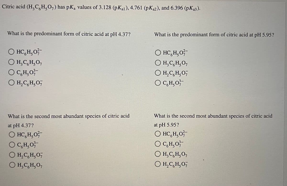 Citric acid (H₂CH₂O7) has pKa values of 3.128 (pKal), 4.761 (pKa2), and 6.396 (pKa3).
What is the predominant form of citric acid at pH 4.37?
O HC HẠO
O H₂ Co H₂O,
OC₂H₂O²
O H,CH,O,
What is the second most abundant species of citric acid
at pH 4.37?
O HC₂H₂O²-
OC₂H₂O
OH₂CH₂O7
O H₂CH₂O7
What is the predominant form of citric acid at pH 5.95?
O HCHO
H₂ CH₂O7
O H₂C₂H₂O,
OC₂H₂O
What is the second most abundant species of citric acid
at pH 5.95?
O HC HẠO
OC₂H₂O²
O H,C,H,O,
O H₂CH₂O7
