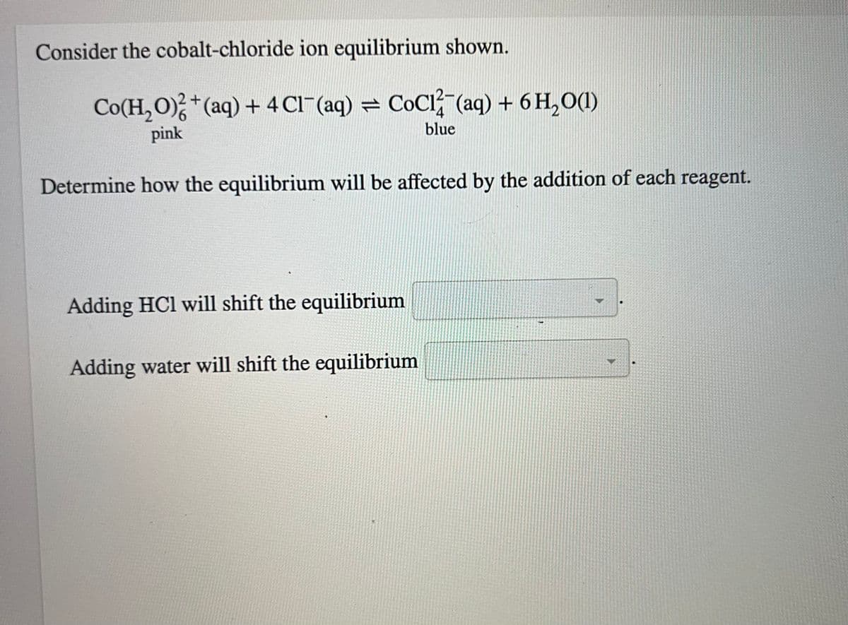 Consider the cobalt-chloride ion equilibrium shown.
Co(H,O)%*(aq)+4Cl (aq) = CoCl (aq) +6H,O)
4
blue
pink
Determine how the equilibrium will be affected by the addition of each reagent.
Adding HCI will shift the equilibrium
Adding water will shift the equilibrium
-