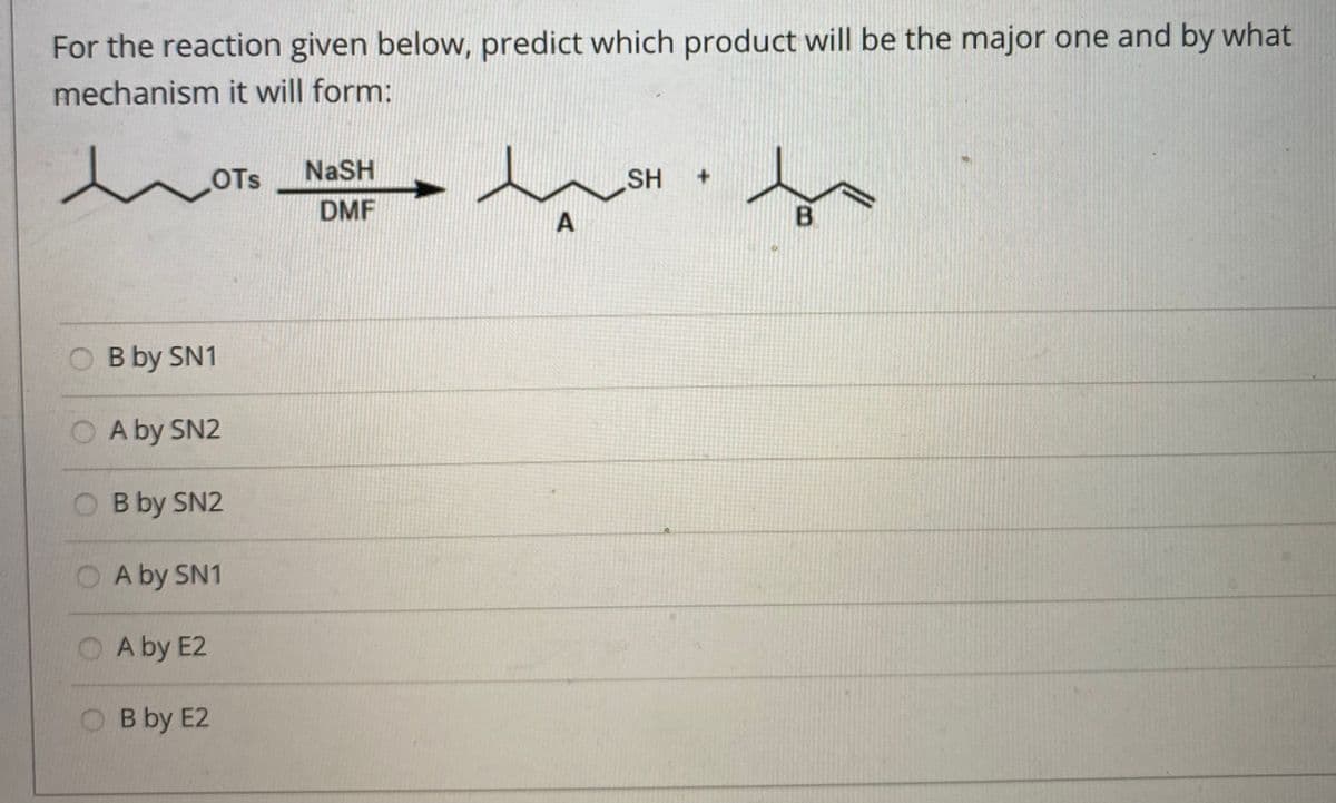 For the reaction given below, predict which product will be the major one and by what
mechanism it will form:
to
NaSH
OTS
SH
+.
DMF
A
O B by SN1
O A by SN2
B by SN2
A by SN1
A by E2
O B by E2
