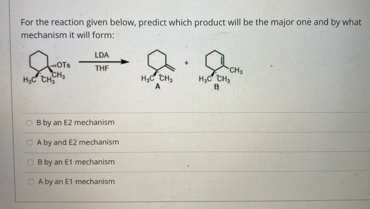 For the reaction given below, predict which product will be the major one and by what
mechanism it will form:
LDA
.OTs
CH3
H3C CH
THE
CH3
H3C CH3
H,C CH3
O B by an E2 mechanism
O A by and E2 mechanism
O B by an E1 mechanism
A by an E1 mechanism
