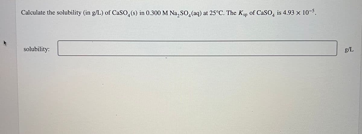 Calculate the solubility (in g/L) of CaSO4(s) in 0.300 M Na₂SO4 (aq) at 25°C. The Ksp of CaSO4 is 4.93 x 10-5.
solubility:
g/L