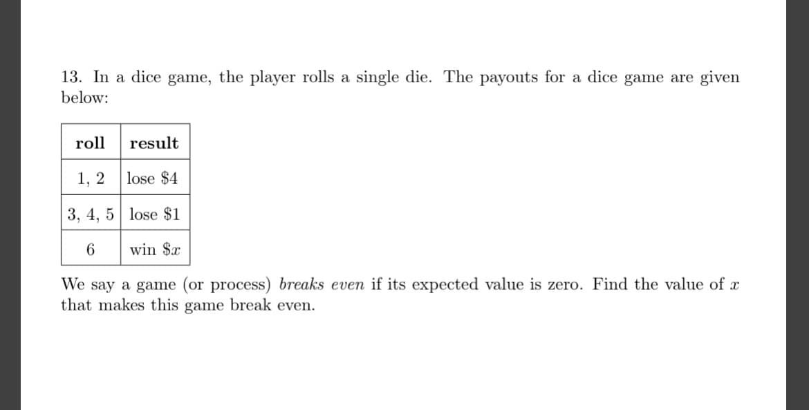 13. In a dice game, the player rolls a single die. The payouts for a dice game are given
below:
roll
result
1, 2
lose $4
3, 4, 5 lose $1
6
win $x
We say a game (or process) breaks even if its expected value is zero. Find the value of x
that makes this game break even.
