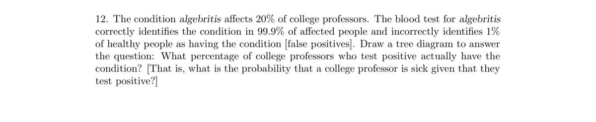 12. The condition algebritis affects 20% of college professors. The blood test for algebritis
correctly identifies the condition in 99.9% of affected people and incorrectly identifies 1%
of healthy people as having the condition [false positives]. Draw a tree diagram to answer
the question: What percentage of college professors who test positive actually have the
condition? [That is, what is the probability that a college professor is sick given that they
test positive?]
