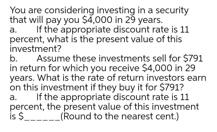 You are considering investing in a security
that will pay you $4,000 in 29 years.
If the appropriate discount rate is 11
percent, what is the present value of this
investment?
b.
а.
Assume these investments sell for $791
in return for which you receive $4,000 in 29
years. What is the rate of return investors earn
on this investment if they buy it for $791?
If the appropriate discount rate is 11
percent, the present value of this investment
is $___-_(Round to the nearest cent.)
а.
