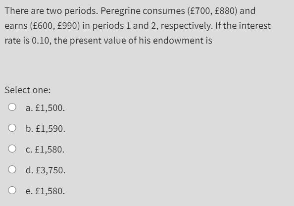 There are two periods. Peregrine consumes (£700, £880) and
earns (£600, £990) in periods 1 and 2, respectively. If the interest
rate is 0.10, the present value of his endowment is
Select one:
a. £1,500.
O b. £1,590.
c. £1,580.
O d. £3,750.
e. £1,580.
