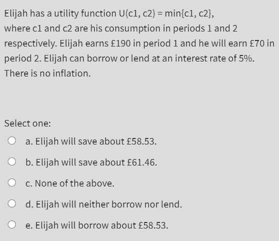 Elijah has a utility function U(c1, c2) = min{c1, c2},
where cl and c2 are his consumption in periods 1 and 2
respectively. Elijah earns £190 in period 1 and he will earn £70 in
period 2. Elijah can borrow or lend at an interest rate of 5%.
There is no inflation.
Select one:
a. Elijah will save about £58.53.
b. Elijah will save about £61.46.
c. None of the above.
d. Elijah will neither borrow nor lend.
e. Elijah will borrow about £58.53.
