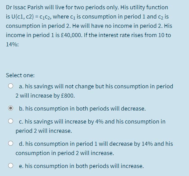 Dr Issac Parish will live for two periods only. His utility function
is U(c1, c2) = c1c2, where c1 is consumption in period 1 and c2 is
consumption in period 2. He will have no income in period 2. His
income in period 1 is £40,000. If the interest rate rises from 10 to
14%:
Select one:
O a. his savings will not change but his consumption in period
2 will increase by £800.
b. his consumption in both periods will decrease.
c. his savings will increase by 4% and his consumption in
period 2 will increase.
O d. his consumption in period 1 will decrease by 14% and his
consumption in period 2 will increase.
e. his consumption in both periods will increase.
