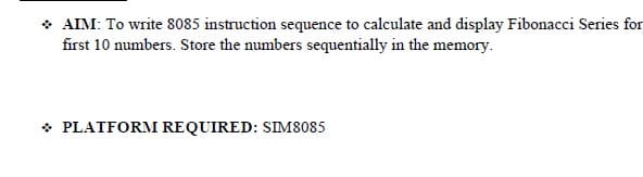 * AIM: To write 8085 instruction sequence to calculate and display Fibonacci Series for
first 10 numbers. Store the numbers sequentially in the memory.
* PLATFORM REQUIRED: SIM8085
