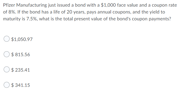 Pfizer Manufacturing just issued a bond with a $1,000 face value and a coupon rate
of 8%. If the bond has a life of 20 years, pays annual coupons, and the yield to
maturity is 7.5%, what is the total present value of the bond's coupon payments?
$1,050.97
$ 815.56
$ 235.41
$ 341.15
