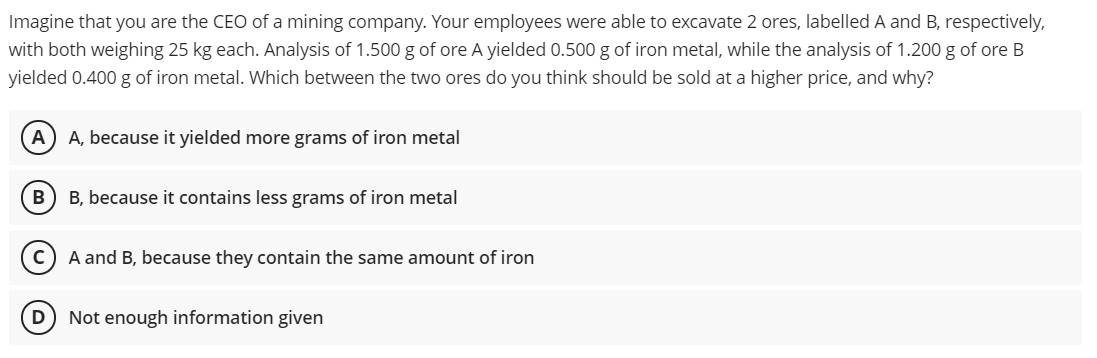 Imagine that you are the CEO of a mining company. Your employees were able to excavate 2 ores, labelled A and B, respectively,
with both weighing 25 kg each. Analysis of 1.500 g of ore A yielded 0.500 g of iron metal, while the analysis of 1.200 g of ore B
yielded 0.400 g of iron metal. Which between the two ores do you think should be sold at a higher price, and why?
A
A, because it yielded more grams of iron metal
B) B, because it contains less grams of iron metal
A and B, because they contain the same amount of iron
Not enough information given
