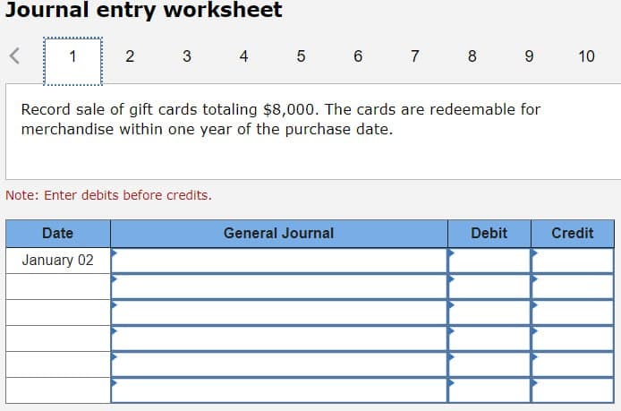 Journal entry worksheet
1
2
3
4 5 6 7 8 9 10
Record sale of gift cards totaling $8,000. The cards are redeemable for
merchandise within one year of the purchase date.
Note: Enter debits before credits.
Date
January 02
General Journal
Debit
Credit