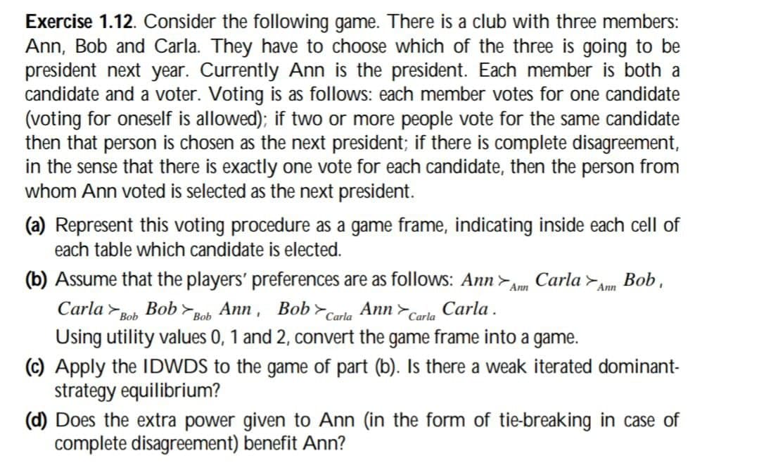 Exercise 1.12. Consider the following game. There is a club with three members:
Ann, Bob and Carla. They have to choose which of the three is going to be
president next year. Currently Ann is the president. Each member is both a
candidate and a voter. Voting is as follows: each member votes for one candidate
(voting for oneself is allowed); if two or more people vote for the same candidate
then that person is chosen as the next president; if there is complete disagreement,
in the sense that there is exactly one vote for each candidate, then the person from
whom Ann voted is selected as the next president.
(a) Represent this voting procedure as a game frame, indicating inside each cell of
each table which candidate is elected.
Ann
(b) Assume that the players' preferences are as follows: Ann Carla Ann Bob,
Carla Bob Bob Bob Ann, Bob Carla Ann Carla
>
Carla.
Using utility values 0, 1 and 2, convert the game frame into a game.
(c) Apply the IDWDS to the game of part (b). Is there a weak iterated dominant-
strategy equilibrium?
(d) Does the extra power given to Ann (in the form of tie-breaking in case of
complete disagreement) benefit Ann?