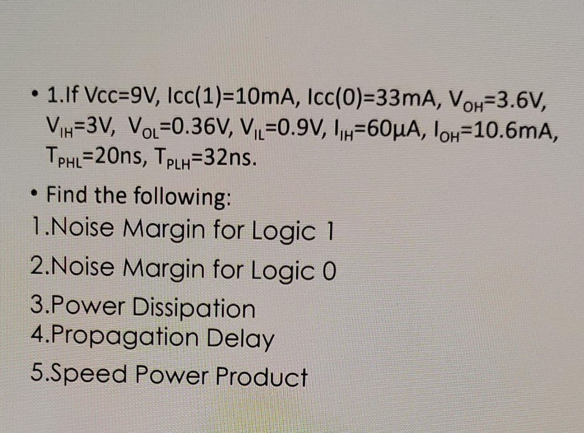 1. If Vcc=9V, Icc(1)=10mA, Icc(0)=33mA, VOH-3.6V,
V₁H=3V, VOL-0.36V, V₁L 0.9V, 1₁H=60μA, IOH-10.6mA,
TPHL=20ns, TPLH=32ns.
• Find the following:
1.Noise Margin for Logic 1
2.Noise Margin for Logic 0
3.Power Dissipation
4.Propagation Delay
5.Speed Power Product