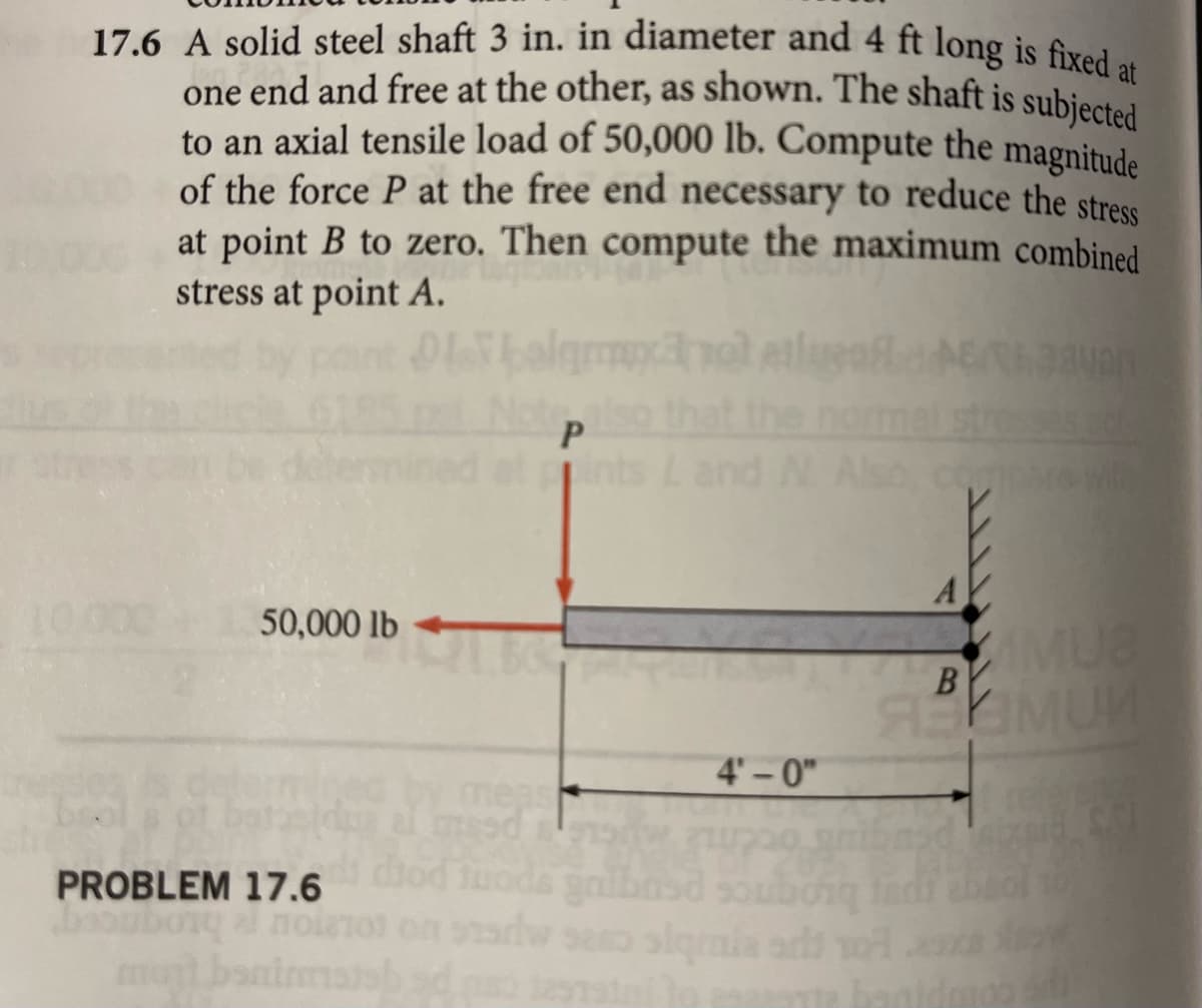 17.6 A solid steel shaft 3 in. in diameter and 4 ft long is fixed at
one end and free at the other, as shown. The shaft is subjected
to an axial tensile load of 50,000 lb. Compute the magnitude
of the force P at the free end necessary to reduce the stress
at point B to zero. Then compute the maximum combined
stress at point A.
10.00
50,000 lb
PROBLEM 17.6
abony al noin
mont baninm
Olbalgmxano atend
Notep
also that the normal
ined at gints L and N. Also, compare with
meas
ai mesd
diod tuods gribasd
4'-0"
200
sexo siqmnia adi
ads: 1257aini to
A
aavan
AMU8
B
PRIMUM
mad zaid
sds
01
banidr