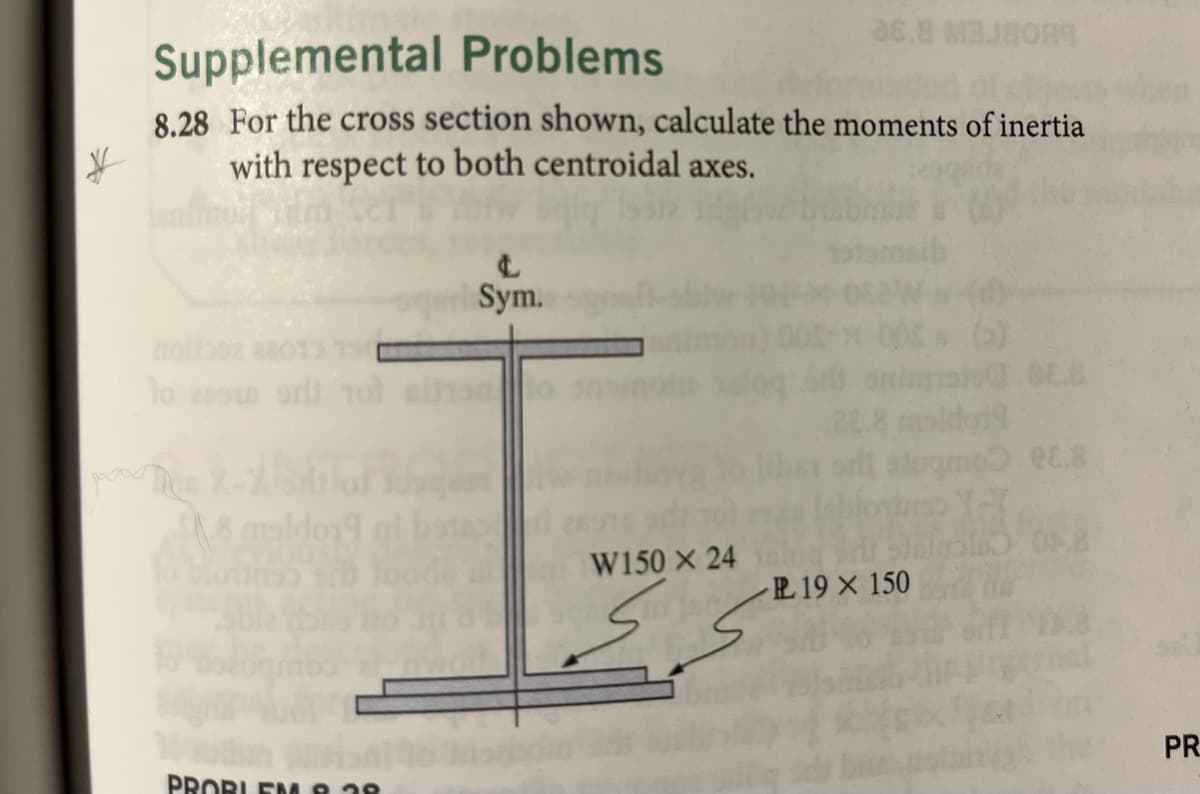 Supplemental
Problems
8.28 For the cross section shown, calculate the moments of inertia
with respect to both centroidal axes.
¥
nollosa
to esote
8 maldo19
PROBLEM 8.38
Sym.
lo
W150 x 24
36.8 M3J80R9
عرك
slugmo RE.S
Y-T
510 08
PL 19 × 150
PR