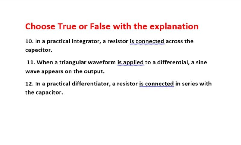 Choose True or False with the explanation
10. In a practical integrator, a resistor is connected across the
capacitor.
11. When a triangular waveform is applied to a differential, a sine
wave appears on the output.
12. In a practical differentiator, a resistor is connected in series with
the capacitor.

