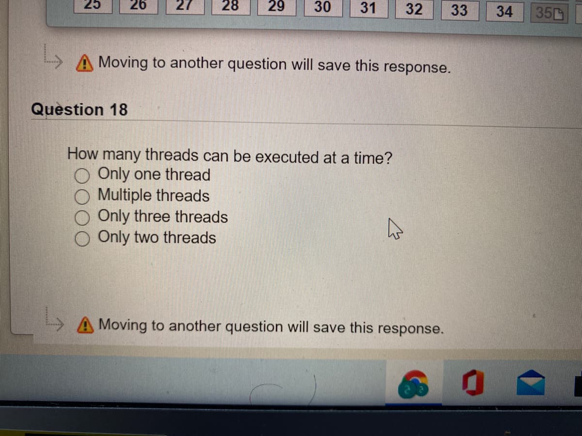 25
26
27
28
29
30
31
32
33
350
A Moving to another question will save this response.
Question 18
How many threads can be executed at a time?
Only one thread
Multiple threads
Only three threads
Only two threads
A Moving to another question will save this response.
34
