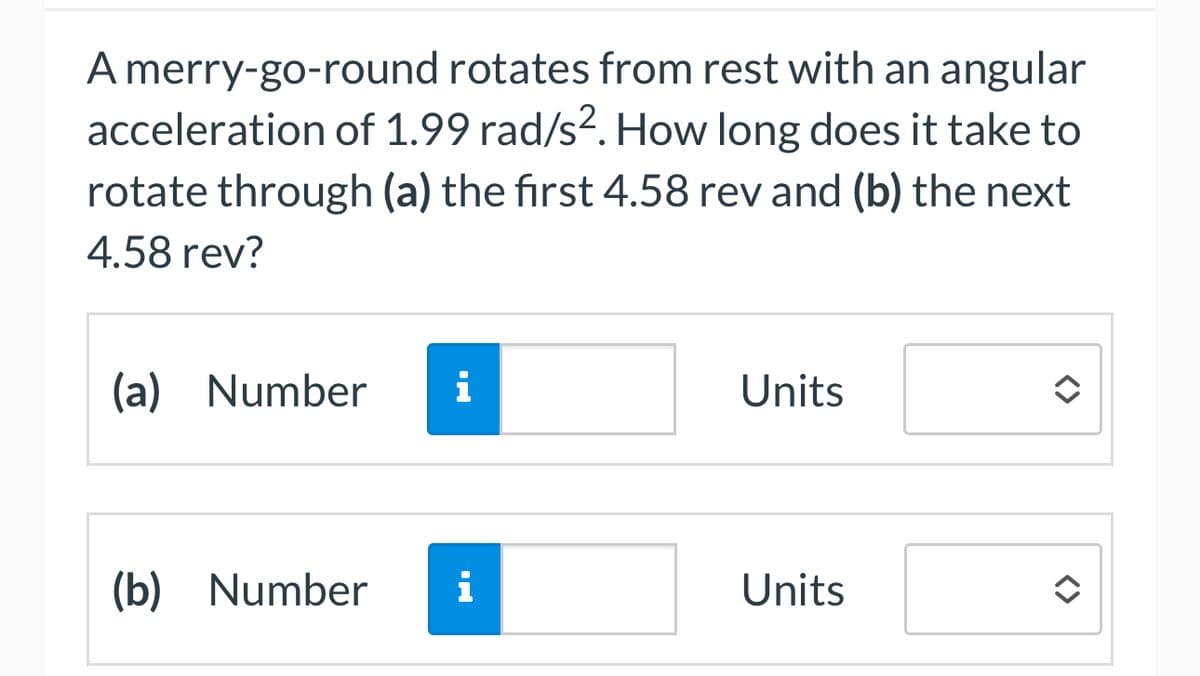 A merry-go-round rotates from rest with an angular
acceleration of 1.99 rad/s². How long does it take to
rotate through (a) the first 4.58 rev and (b) the next
4.58 rev?
(a) Number i
Units
(b) Number Ꭵ
Units
<>>
<>
=