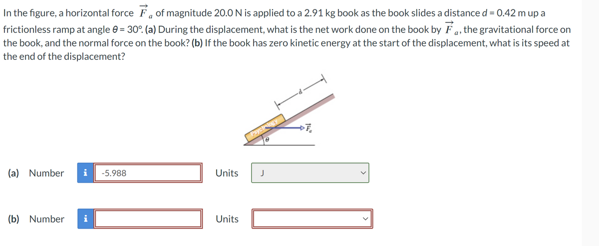 In the figure, a horizontal force Fa of magnitude 20.0 N is applied to a 2.91 kg book as the book slides a distance d = 0.42 m up a
frictionless ramp at angle 0 = 30°. (a) During the displacement, what is the net work done on the book by Fa, the gravitational force on
the book, and the normal force on the book? (b) If the book has zero kinetic energy at the start of the displacement, what is its speed at
the end of the displacement?
Psychology
e
(a) Number
-5.988
Units
J
(b) Number
Mi
Units