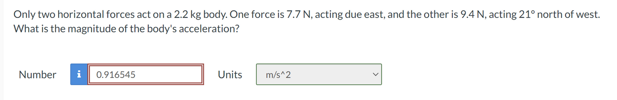 Only two horizontal forces act on a 2.2 kg body. One force is 7.7 N, acting due east, and the other is 9.4 N, acting 21° north of west.
What is the magnitude of the body's acceleration?
Number
0.916545
Units
m/s^2