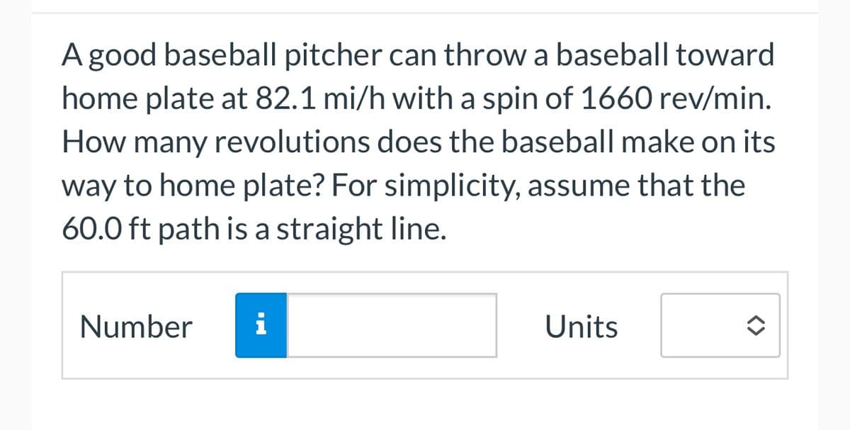 A good baseball pitcher can throw a baseball toward
home plate at 82.1 mi/h with a spin of 1660 rev/min.
How many revolutions does the baseball make on its
way to home plate? For simplicity, assume that the
60.0 ft path is a straight line.
Number i
Units
<>
