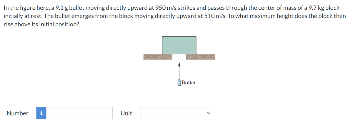 In the figure here, a 9.1 g bullet moving directly upward at 950 m/s strikes and passes through the center of mass of a 9.7 kg block
initially at rest. The bullet emerges from the block moving directly upward at 510 m/s. To what maximum height does the block then
rise above its initial position?
Unit
Number
Bullet