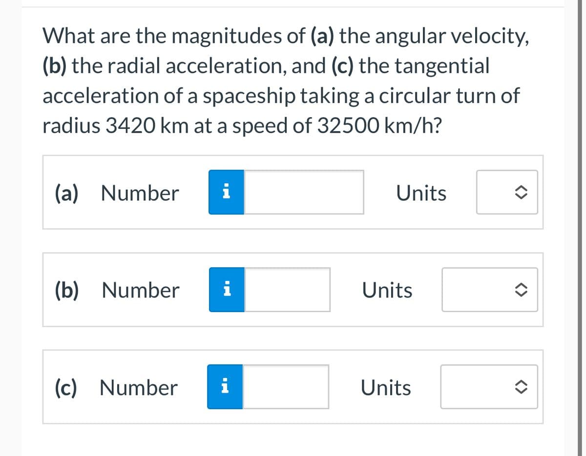 What are the magnitudes of (a) the angular velocity,
(b) the radial acceleration, and (c) the tangential
acceleration of a spaceship taking a circular turn of
radius 3420 km at a speed of 32500 km/h?
(a) Number i
Units
<>
(b) Number
Hi
(c) Number i
Units
Units
<>
<>