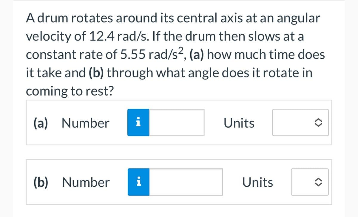 A drum rotates around its central axis at an angular
velocity of 12.4 rad/s. If the drum then slows at a
constant rate of 5.55 rad/s², (a) how much time does
it take and (b) through what angle does it rotate in
coming to rest?
(a) Number i
Units
(b) Number
i
Units
<>>
