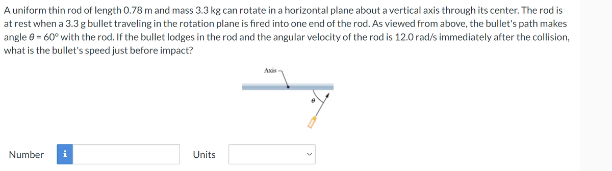 A uniform thin rod of length 0.78 m and mass 3.3 kg can rotate in a horizontal plane about a vertical axis through its center. The rod is
at rest when a 3.3 g bullet traveling in the rotation plane is fired into one end of the rod. As viewed from above, the bullet's path makes
angle 0 = 60° with the rod. If the bullet lodges in the rod and the angular velocity of the rod is 12.0 rad/s immediately after the collision,
what is the bullet's speed just before impact?
Number i
Units
Axis