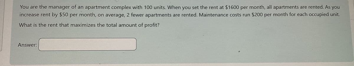 You are the manager of an apartment complex with 100 units. When you set the rent at $1600 per month, all apartments are rented. As you
increase rent by $50 per month, on average, 2 fewer apartments are rented. Maintenance costs run $200 per month for each occupied unit.
What is the rent that maximizes the total amount of profit?
Answer: