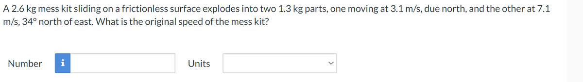 A 2.6 kg mess kit sliding on a frictionless surface explodes into two 1.3 kg parts, one moving at 3.1 m/s, due north, and the other at 7.1
m/s, 34° north of east. What is the original speed of the mess kit?
Number
Units