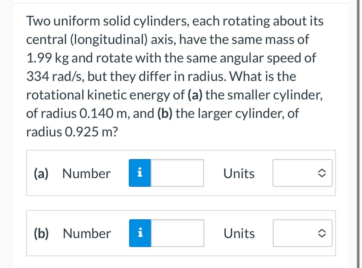 Two uniform solid cylinders, each rotating about its
central (longitudinal) axis, have the same mass of
1.99 kg and rotate with the same angular speed of
334 rad/s, but they differ in radius. What is the
rotational kinetic energy of (a) the smaller cylinder,
of radius 0.140 m, and (b) the larger cylinder, of
radius 0.925 m?
(a) Number i
Units
(b) Number i
Units
<>