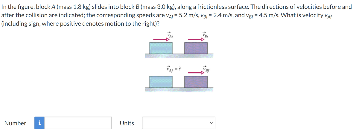 In the figure, block A (mass 1.8 kg) slides into block B (mass 3.0 kg), along a frictionless surface. The directions of velocities before and
after the collision are indicated; the corresponding speeds are VA¡ = 5.2 m/s, VB; = 2.4 m/s, and VBf = 4.5 m/s. What is velocity Vaf
(including sign, where positive denotes motion to the right)?
Number i
Units
VBi