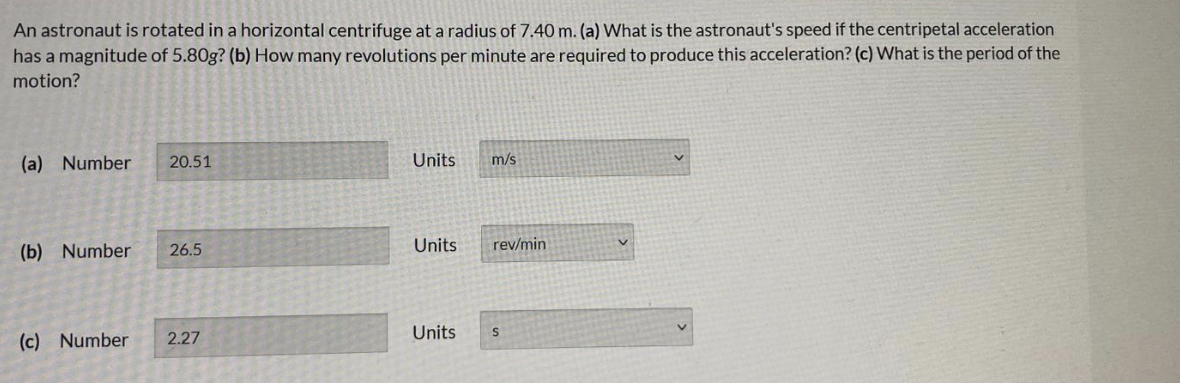 An astronaut is rotated in a horizontal centrifuge at a radius of 7.40 m. (a) What is the astronaut's speed if the centripetal acceleration
has a magnitude of 5.80g? (b) How many revolutions per minute are required to produce this acceleration? (c) What is the period of the
motion?
(a) Number
20.51
Units
m/s
(b) Number
26.5
Units
rev/min
(c) Number
2.27
Units
S