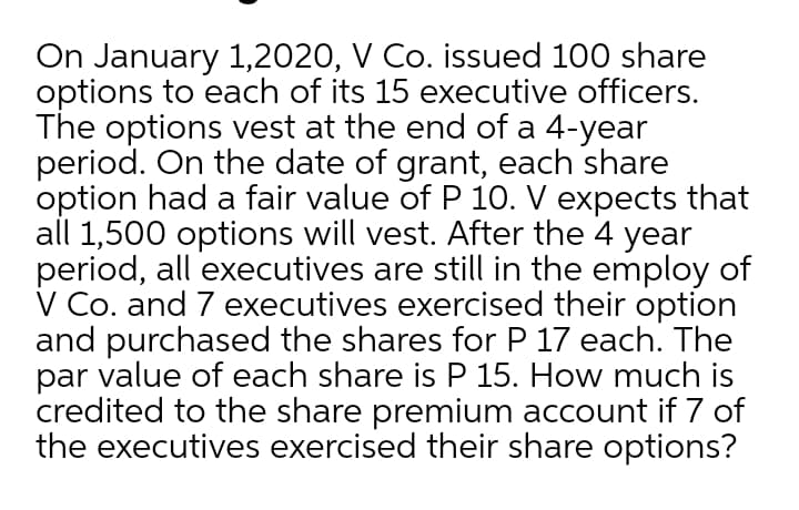On January 1,2020, V Co. issued 100 share
options to each of its 15 executive officers.
The options vest at the end of a 4-year
period. On the date of grant, each share
option had a fair value of P 10. V expects that
all 1,500 options will vest. After the 4 year
period, all executives are still in the employ of
V Co. and 7 executives exercised their option
and purchased the shares for P 17 each. The
par value of each share is P 15. How much is
credited to the share premium account if 7 of
the executives exercised their share options?
