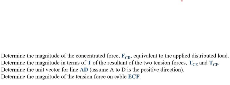 Determine the magnitude of the concentrated force, Fcp, equivalent to the applied distributed load.
Determine the magnitude in terms of T of the resultant of the two tension forces, TCE and TCF-
Determine the unit vector for line AD (assume A to D is the positive direction).
Determine the magnitude of the tension force on cable ECF.