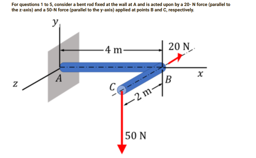 For questions 1 to 5, consider a bent rod fixed at the wall at A and is acted upon by a 20- N force (parallel to
the z-axis) and a 50-N force (parallel to the y-axis) applied at points B and C, respectively.
y₁
N
A
-4 m-
C
-2 m-
50 N
20 N
B
x
